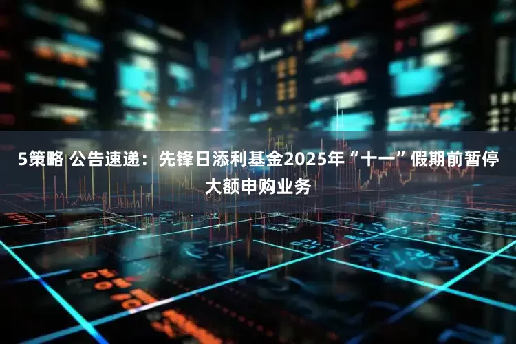 5策略 公告速递：先锋日添利基金2025年“十一”假期前暂停大额申购业务
