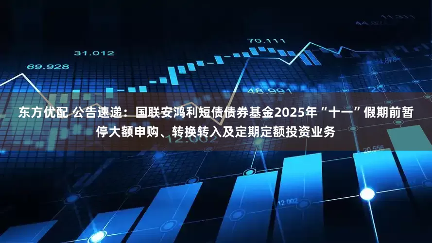 东方优配 公告速递：国联安鸿利短债债券基金2025年“十一”假期前暂停大额申购、转换转入及定期定额投资业务