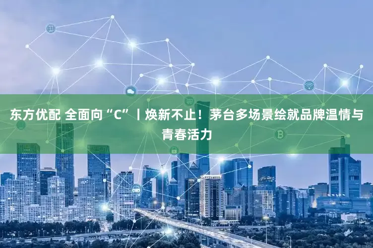 东方优配 全面向“C”丨焕新不止！茅台多场景绘就品牌温情与青春活力